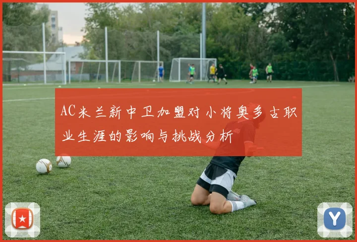 AC米兰新中卫加盟对小将奥多古职业生涯的影响与挑战分析