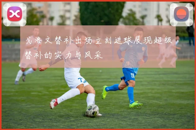 戈洛文替补出场立刻进球展现超级替补的实力与风采