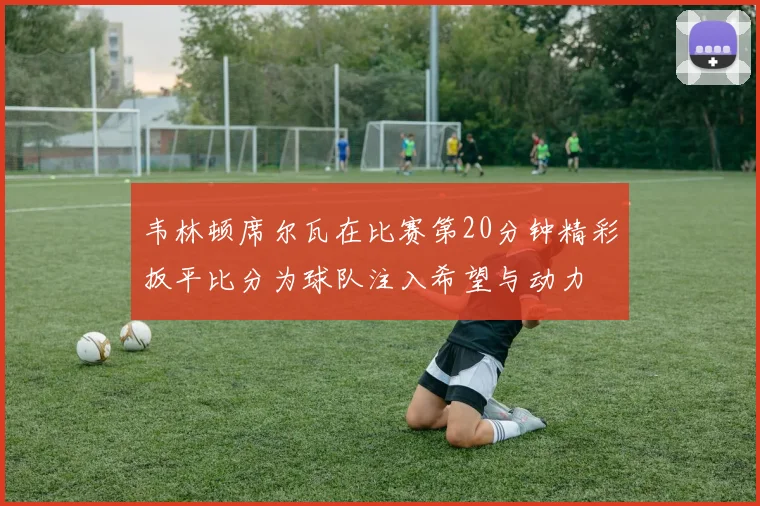韦林顿席尔瓦在比赛第20分钟精彩扳平比分为球队注入希望与动力